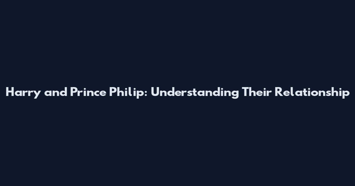 Harry and Prince Philip: Understanding Their Relationship