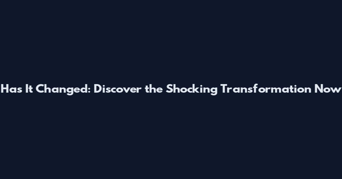 Has It Changed: Discover the Shocking Transformation Now