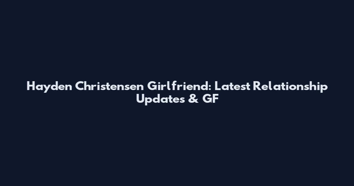 Hayden Christensen Girlfriend: Latest Relationship Updates & GF