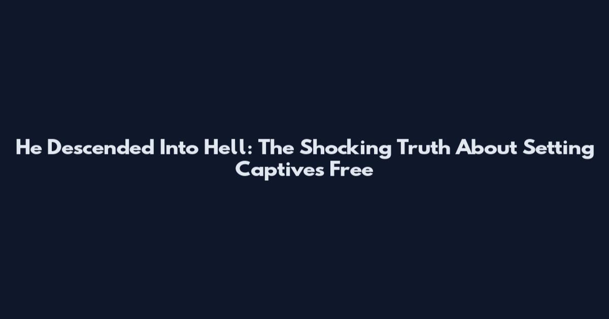 He Descended Into Hell: The Shocking Truth About Setting Captives Free
