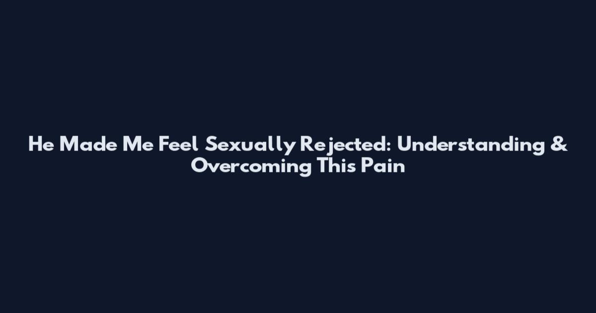 He Made Me Feel Sexually Rejected: Understanding & Overcoming This Pain
