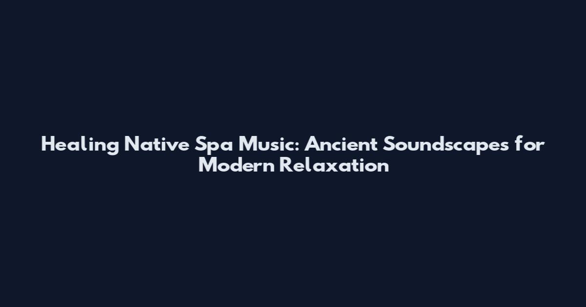 Healing Native Spa Music: Ancient Soundscapes for Modern Relaxation