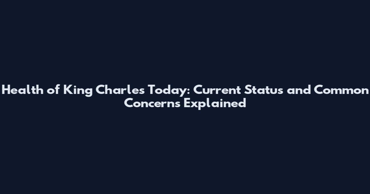 Health of King Charles Today: Current Status and Common Concerns Explained