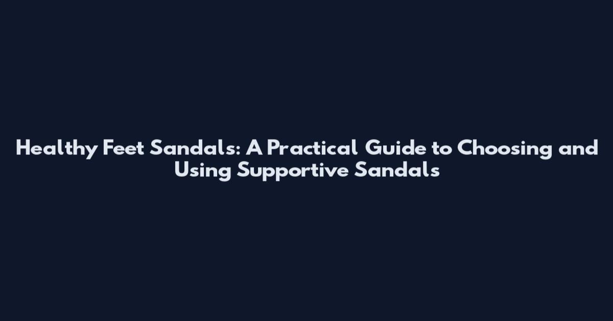 Healthy Feet Sandals: A Practical Guide to Choosing and Using Supportive Sandals