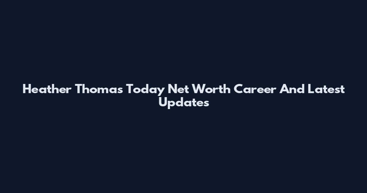 Heather Thomas Today Net Worth Career And Latest Updates