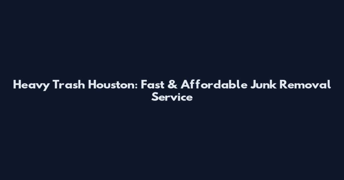 Heavy Trash Houston: Fast & Affordable Junk Removal Service
