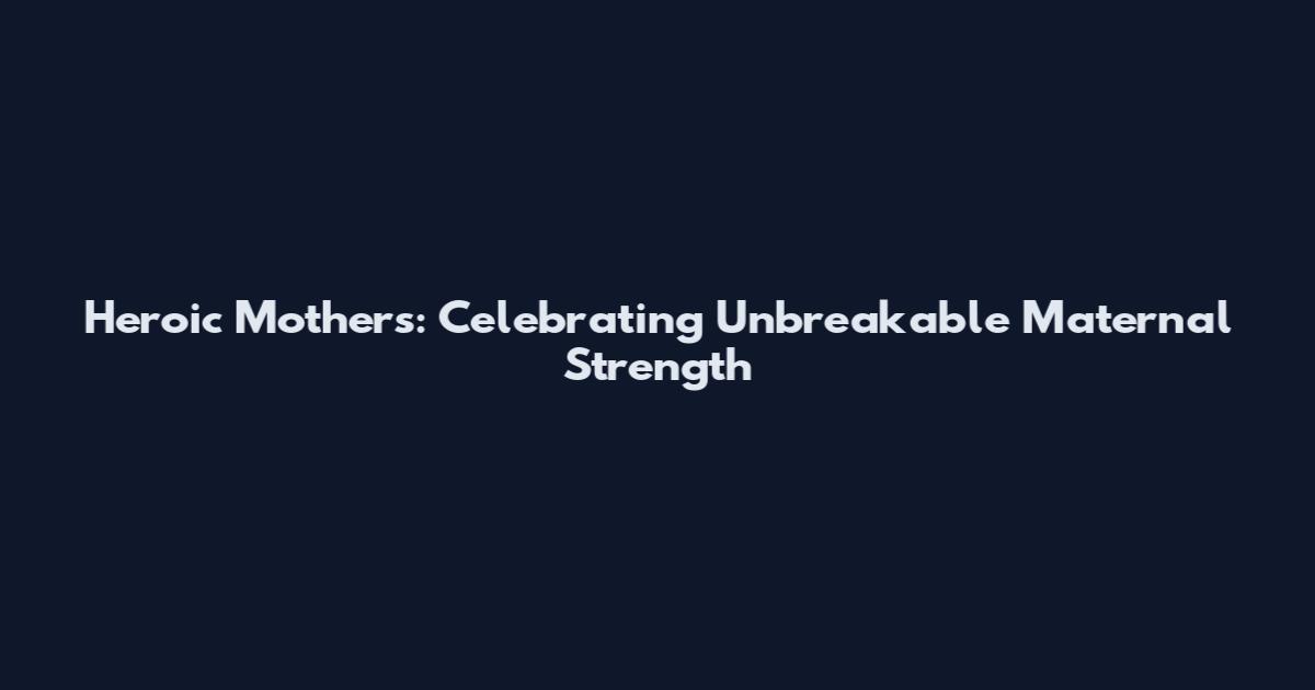 Heroic Mothers: Celebrating Unbreakable Maternal Strength