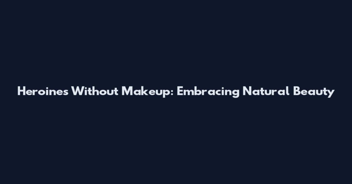 Heroines Without Makeup: Embracing Natural Beauty