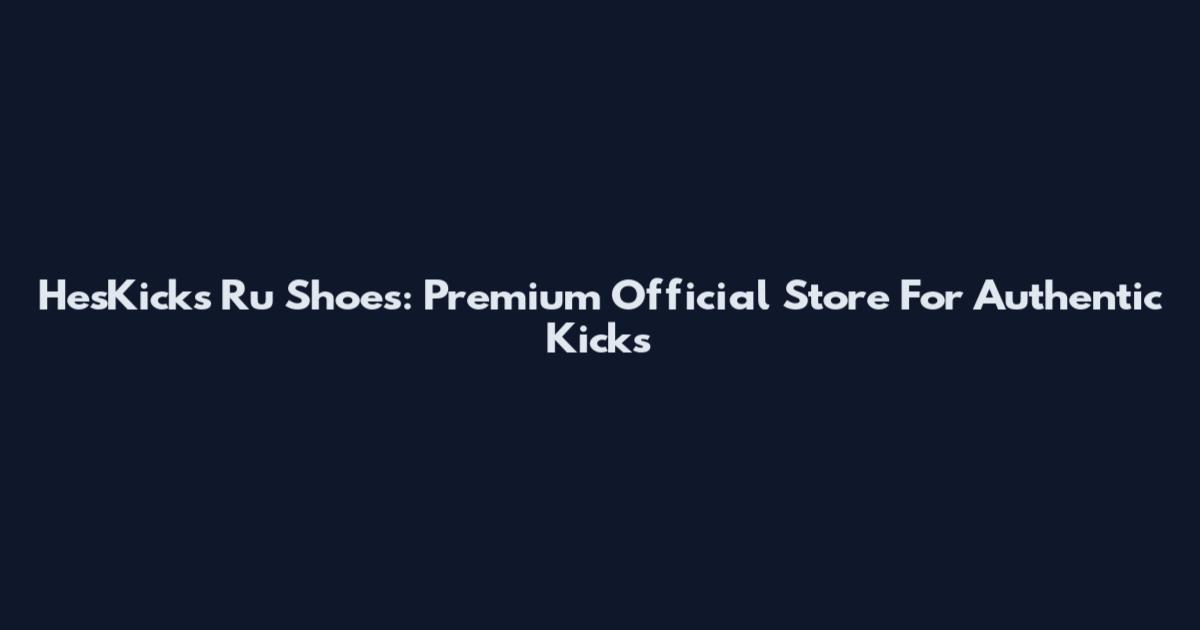 HesKicks Ru Shoes: Premium Official Store For Authentic Kicks