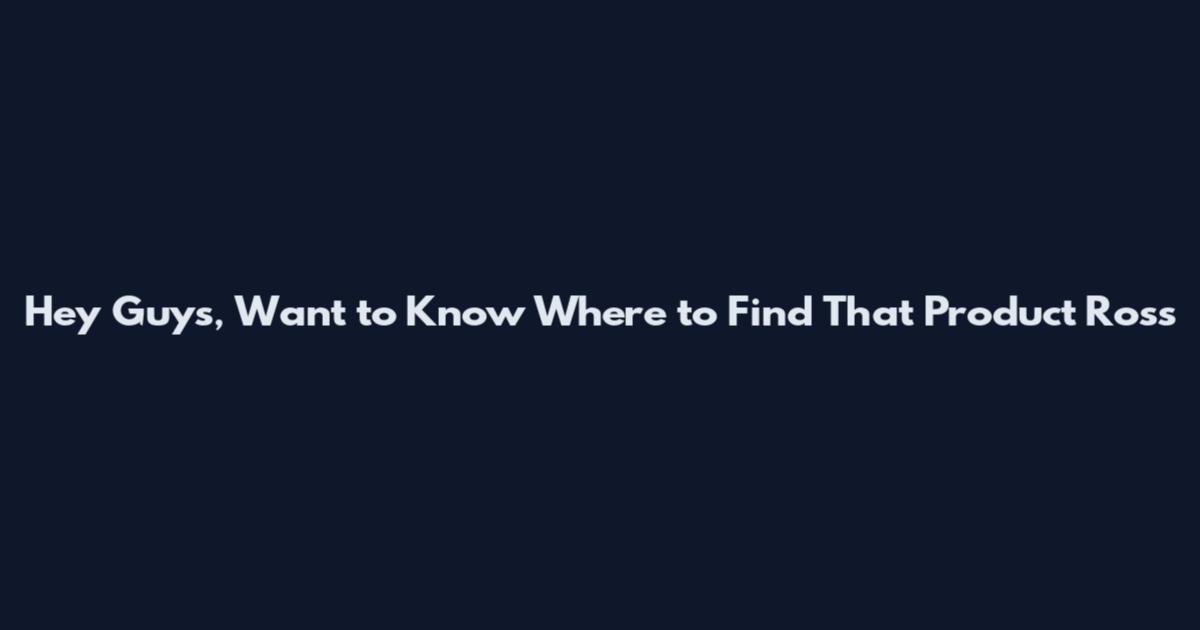 Hey Guys, Want to Know Where to Find That Product Ross