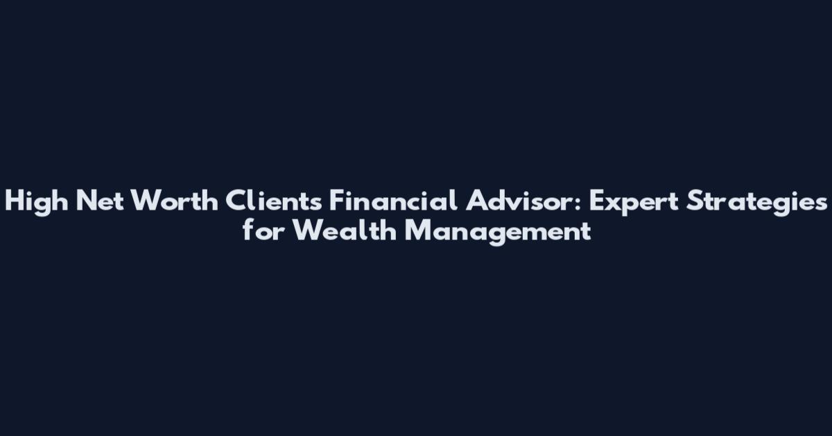 High Net Worth Clients Financial Advisor: Expert Strategies for Wealth Management