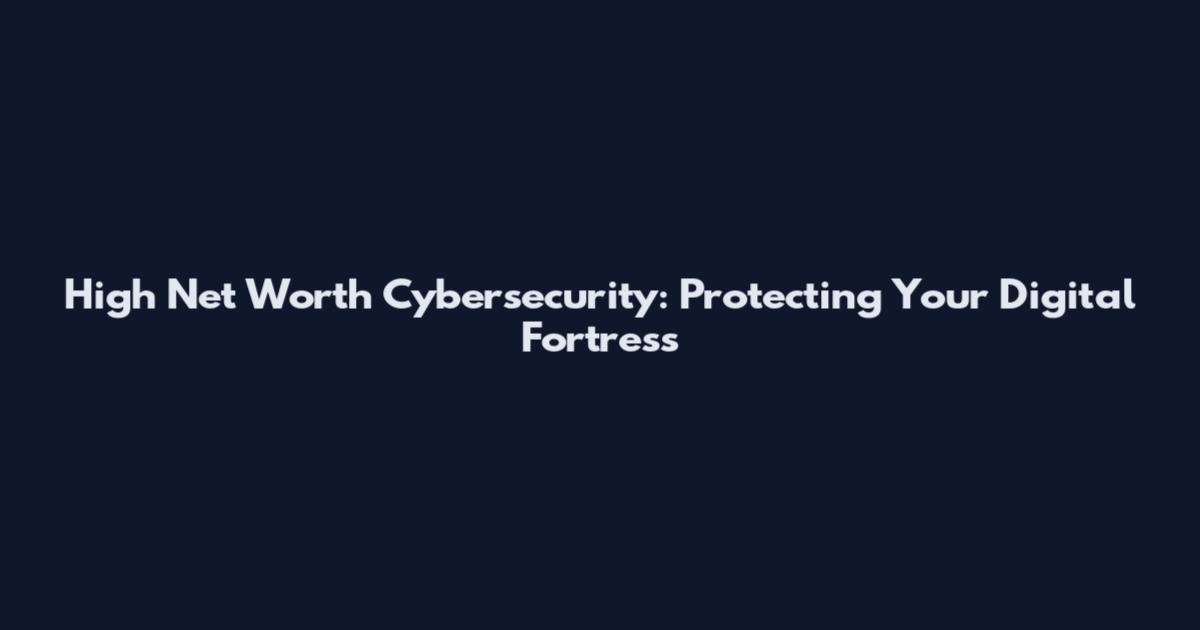 High Net Worth Cybersecurity: Protecting Your Digital Fortress