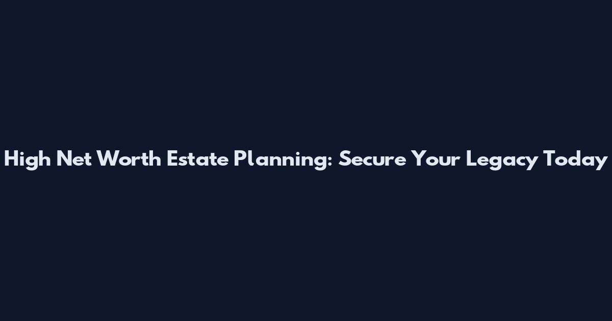 High Net Worth Estate Planning: Secure Your Legacy Today