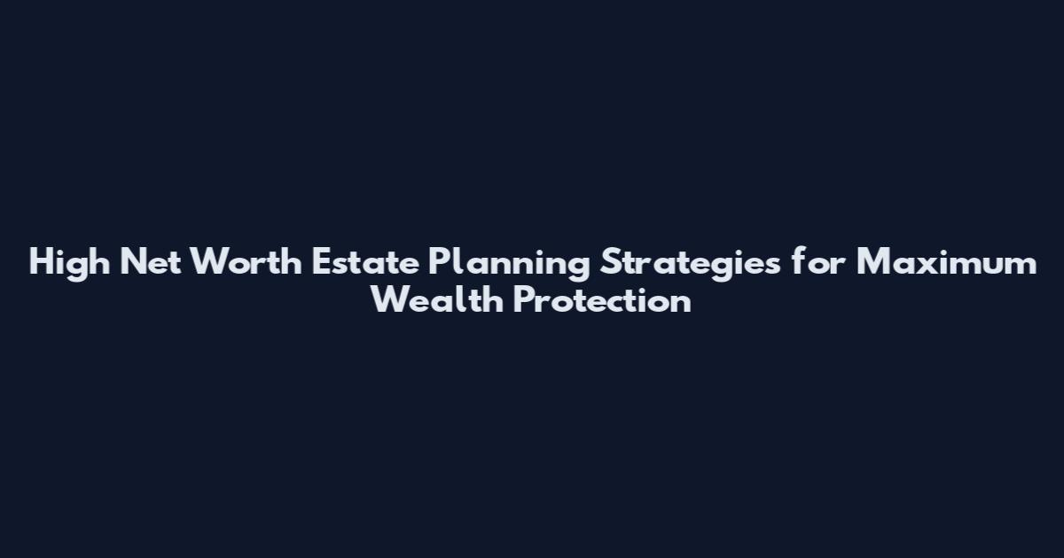 High Net Worth Estate Planning Strategies for Maximum Wealth Protection