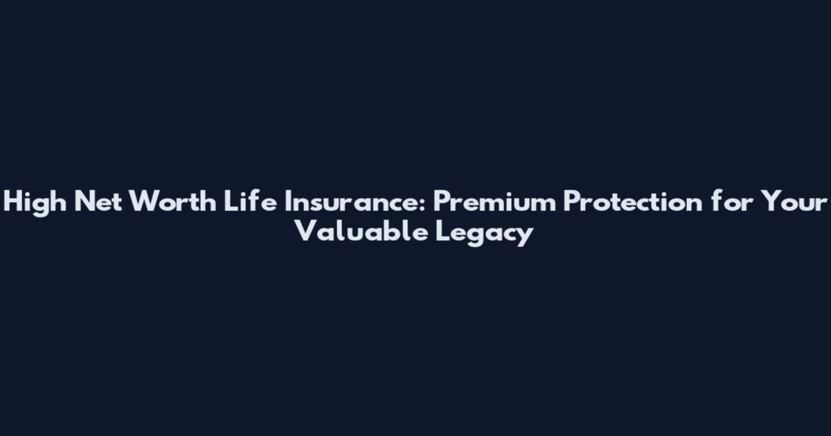 High Net Worth Life Insurance: Premium Protection for Your Valuable Legacy