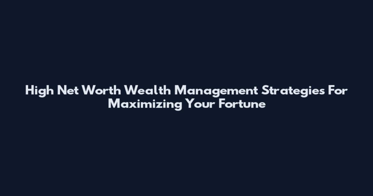 High Net Worth Wealth Management Strategies For Maximizing Your Fortune