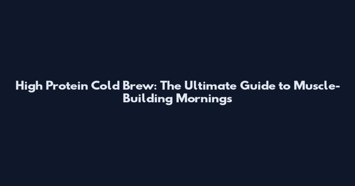 High Protein Cold Brew: The Ultimate Guide to Muscle-Building Mornings