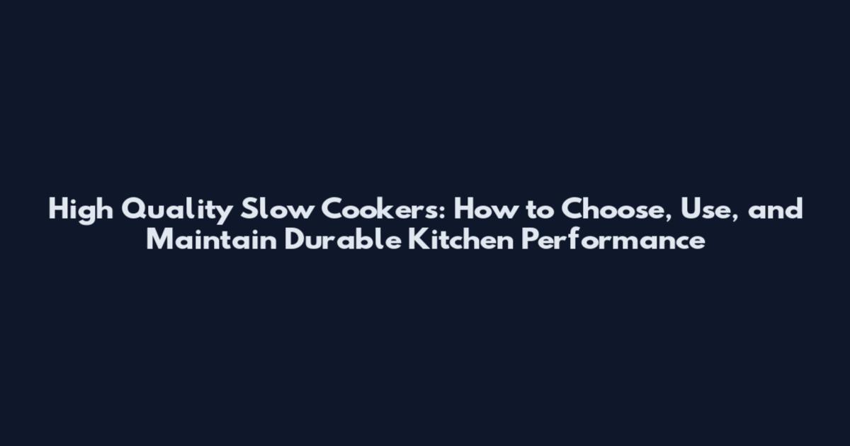 High Quality Slow Cookers: How to Choose, Use, and Maintain Durable Kitchen Performance