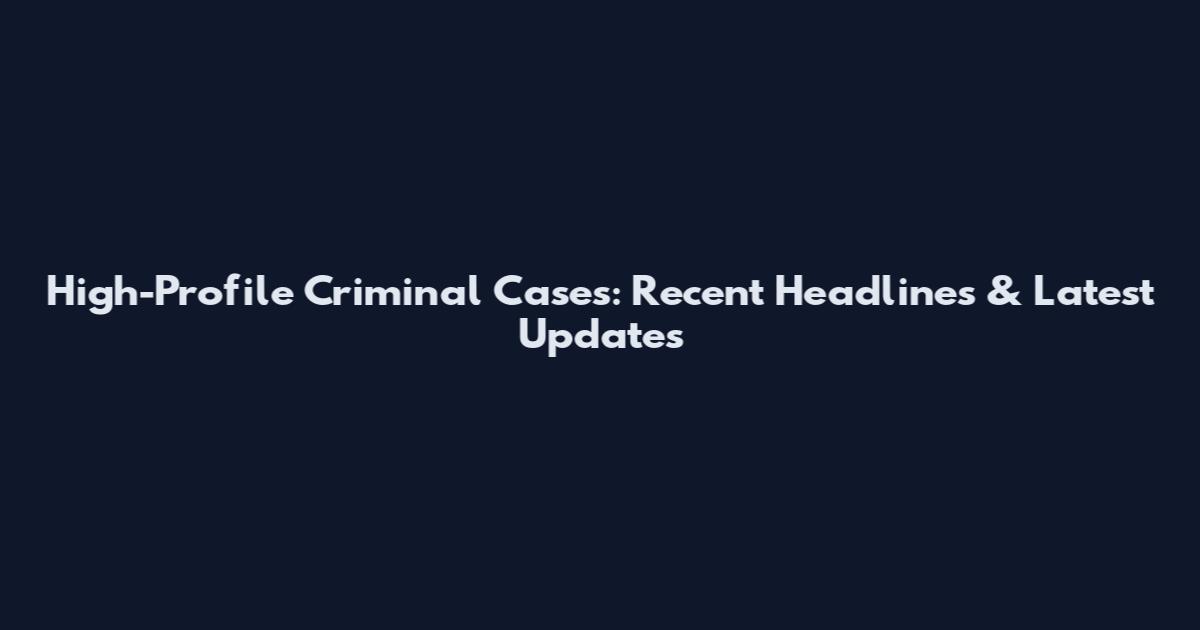 High-Profile Criminal Cases: Recent Headlines & Latest Updates