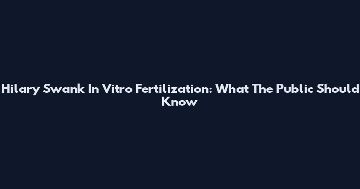 Hilary Swank In Vitro Fertilization: What The Public Should Know