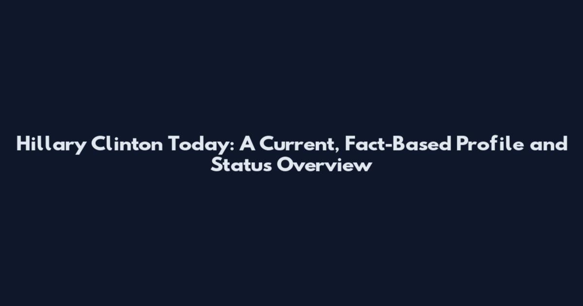 Hillary Clinton Today: A Current, Fact-Based Profile and Status Overview