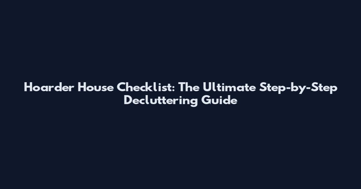 Hoarder House Checklist: The Ultimate Step-by-Step Decluttering Guide