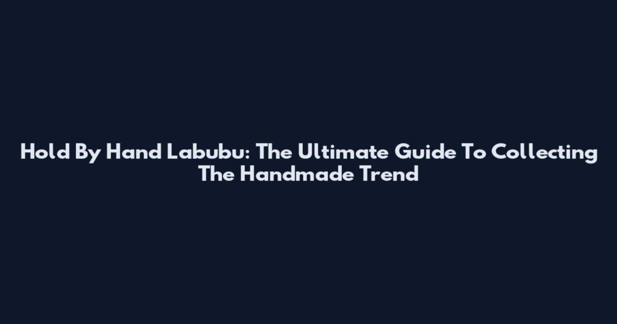 Hold By Hand Labubu: The Ultimate Guide To Collecting The Handmade Trend