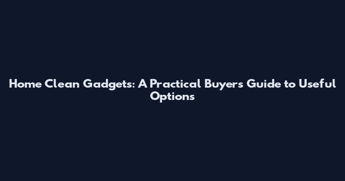 Home Clean Gadgets: A Practical Buyers Guide to Useful Options
