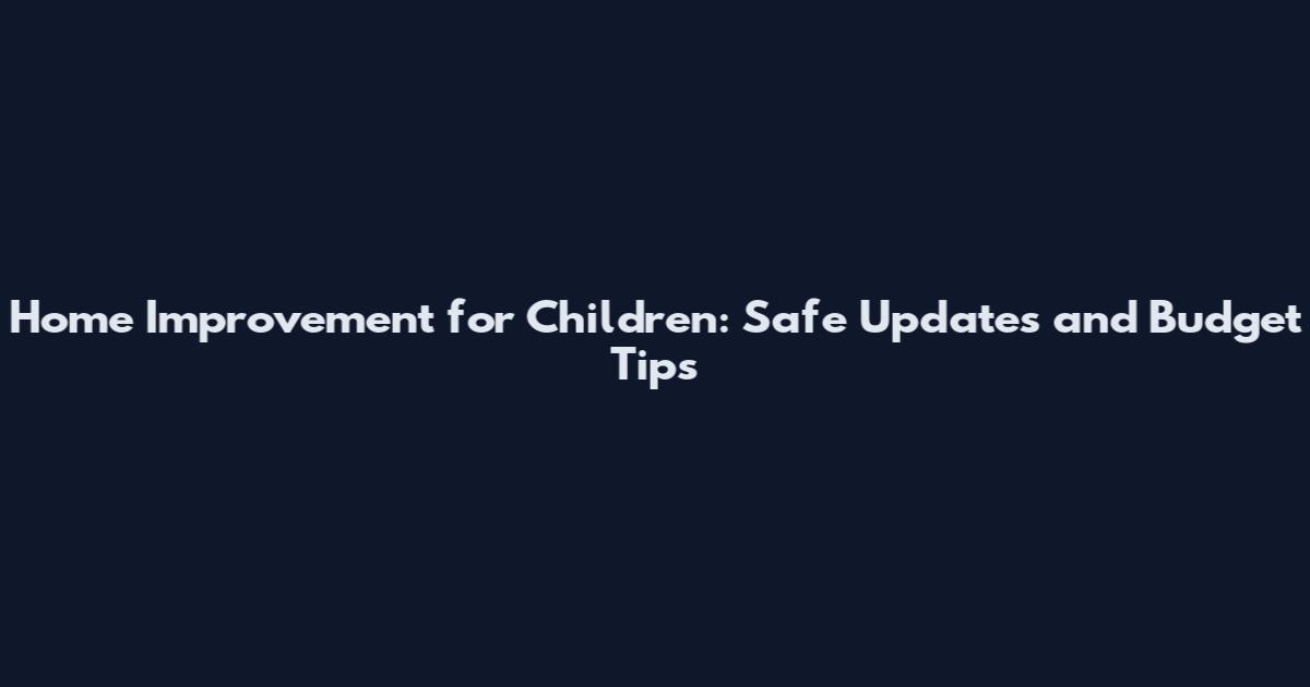 Home Improvement for Children: Safe Updates and Budget Tips