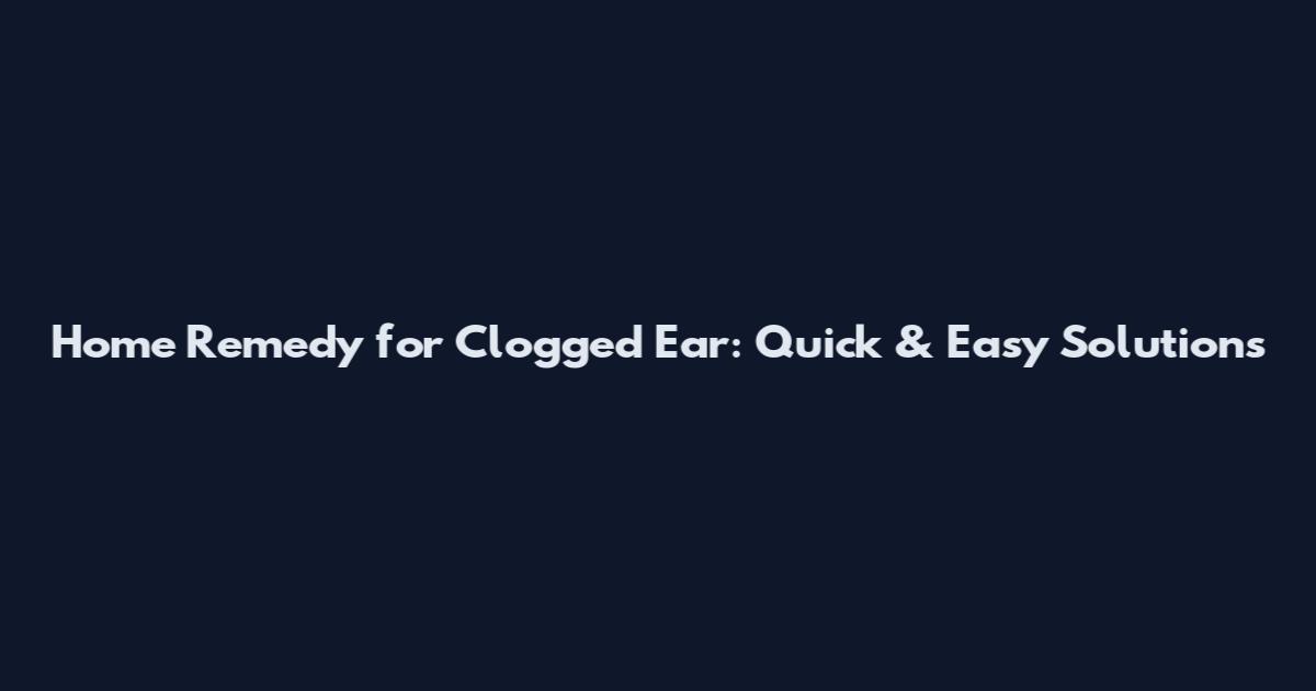 Home Remedy for Clogged Ear: Quick & Easy Solutions