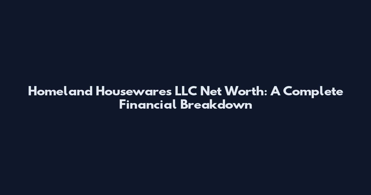 Homeland Housewares LLC Net Worth: A Complete Financial Breakdown