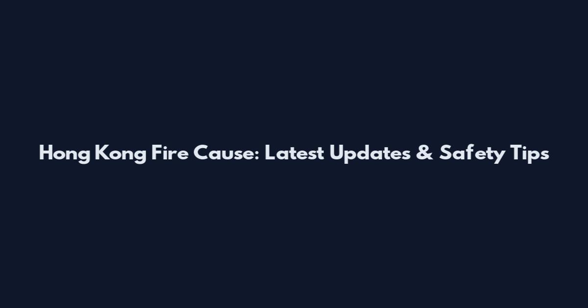 Hong Kong Fire Cause: Latest Updates & Safety Tips