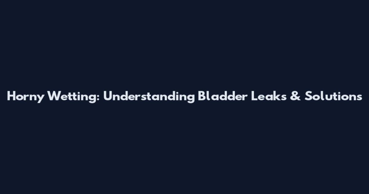 Horny Wetting: Understanding Bladder Leaks & Solutions