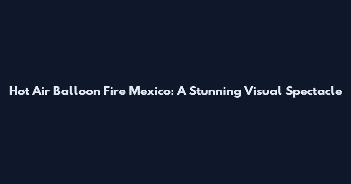 Hot Air Balloon Fire Mexico: A Stunning Visual Spectacle