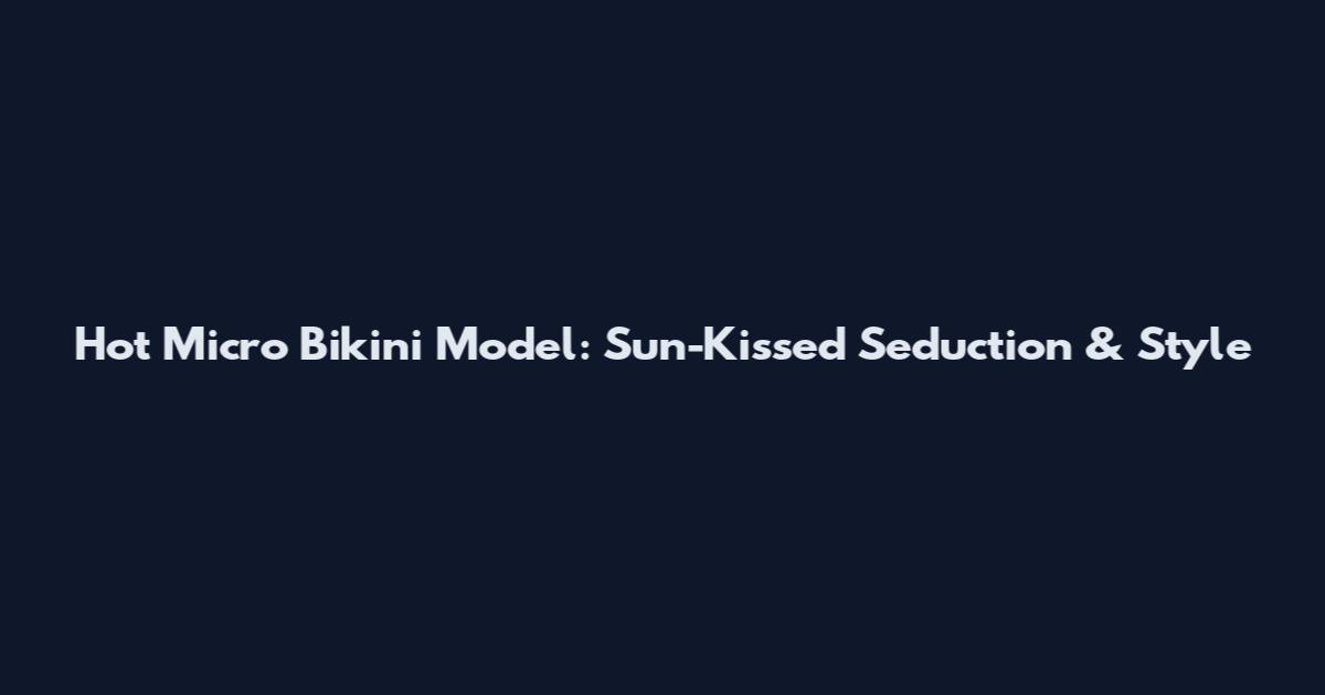 Hot Micro Bikini Model: Sun-Kissed Seduction & Style