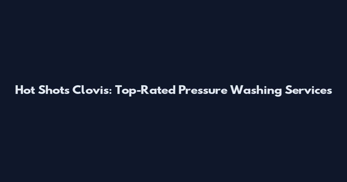 Hot Shots Clovis: Top-Rated Pressure Washing Services