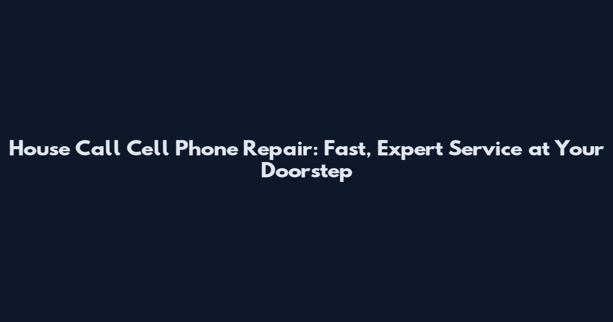 House Call Cell Phone Repair: Fast, Expert Service at Your Doorstep