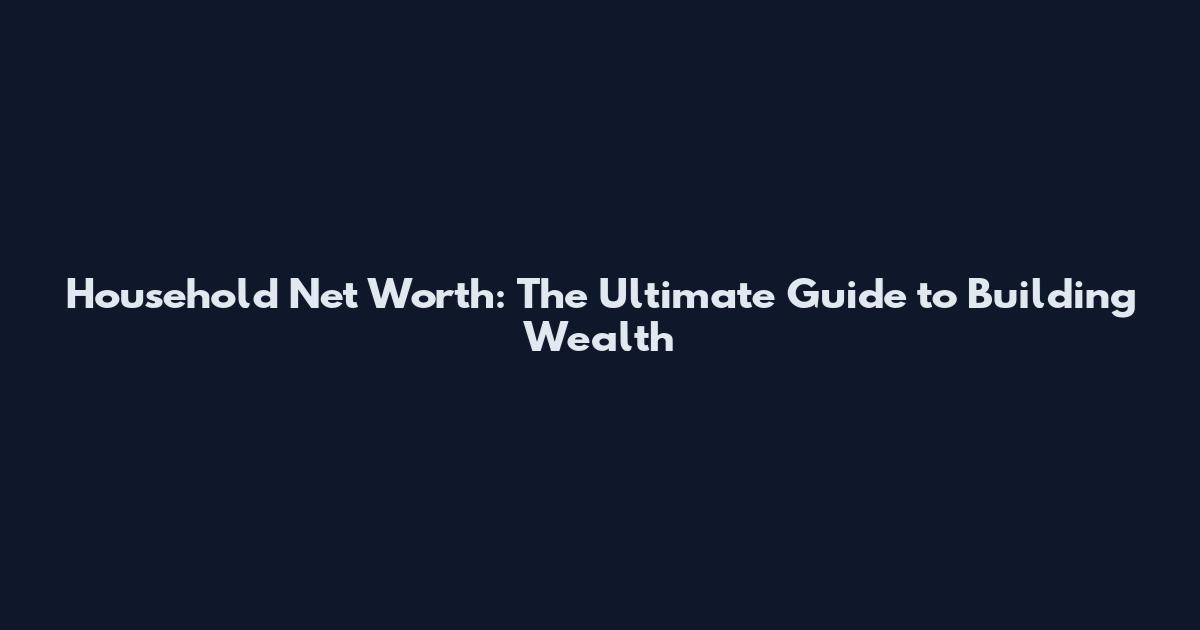 Household Net Worth: The Ultimate Guide to Building Wealth