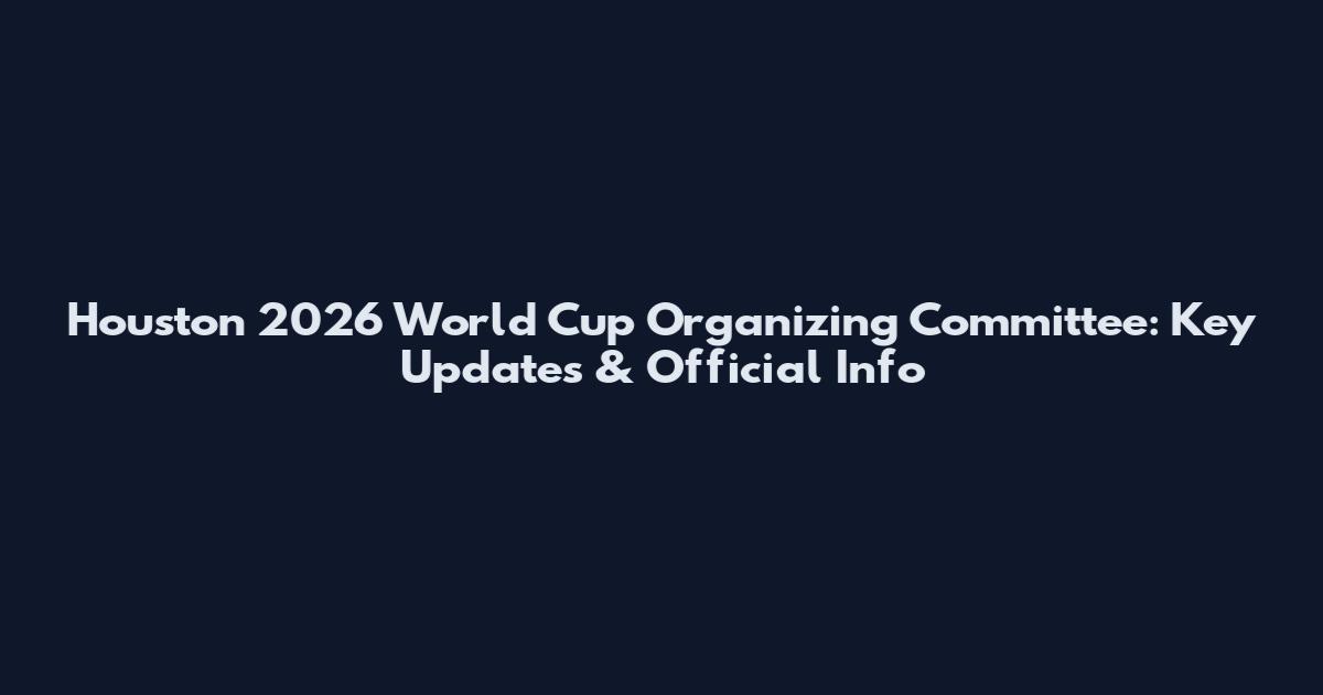Houston 2026 World Cup Organizing Committee: Key Updates & Official Info