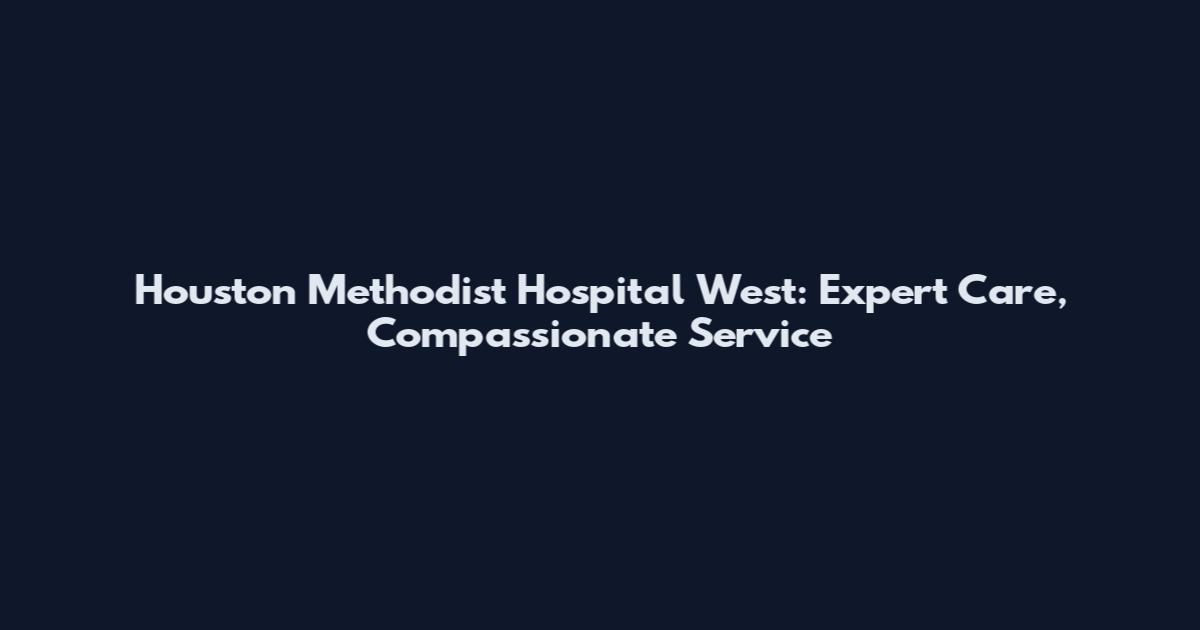 Houston Methodist Hospital West: Expert Care, Compassionate Service