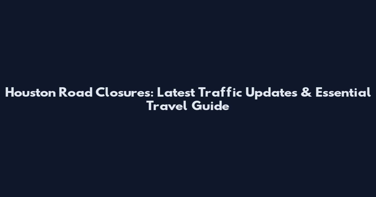 Houston Road Closures: Latest Traffic Updates & Essential Travel Guide