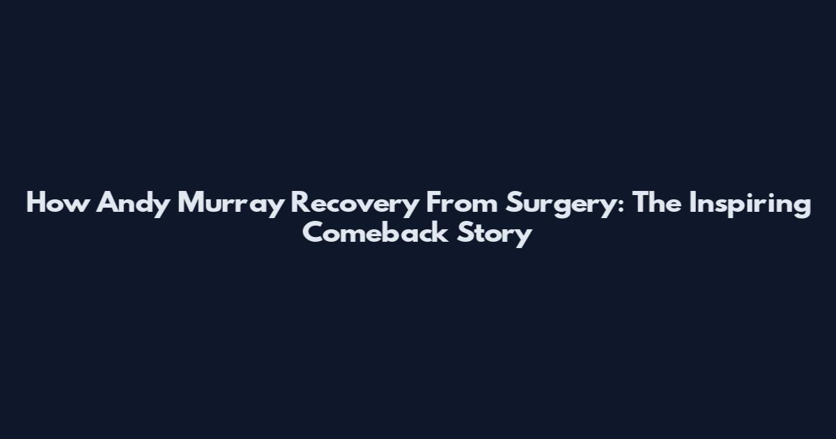 How Andy Murray Recovery From Surgery: The Inspiring Comeback Story