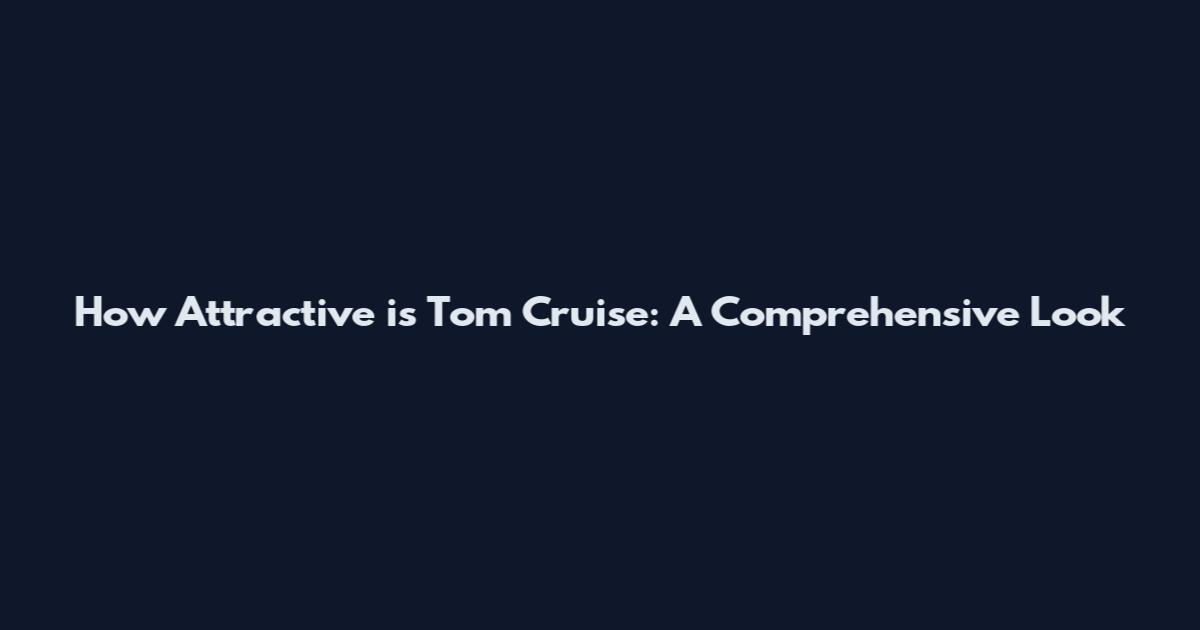 How Attractive is Tom Cruise: A Comprehensive Look
