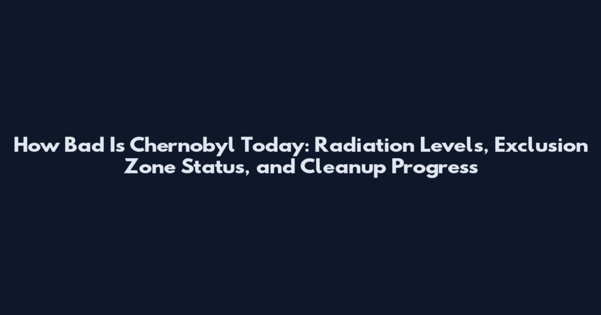 How Bad Is Chernobyl Today: Radiation Levels, Exclusion Zone Status, and Cleanup Progress