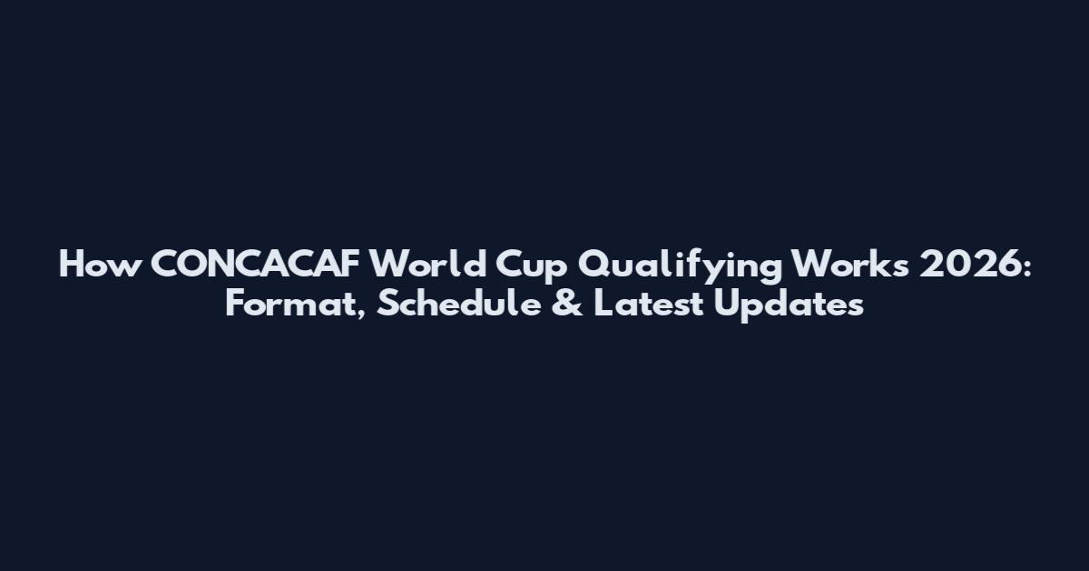 How CONCACAF World Cup Qualifying Works 2026: Format, Schedule & Latest Updates