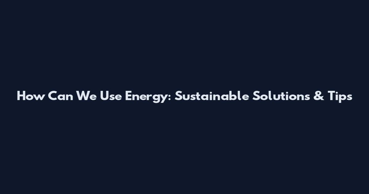 How Can We Use Energy: Sustainable Solutions & Tips