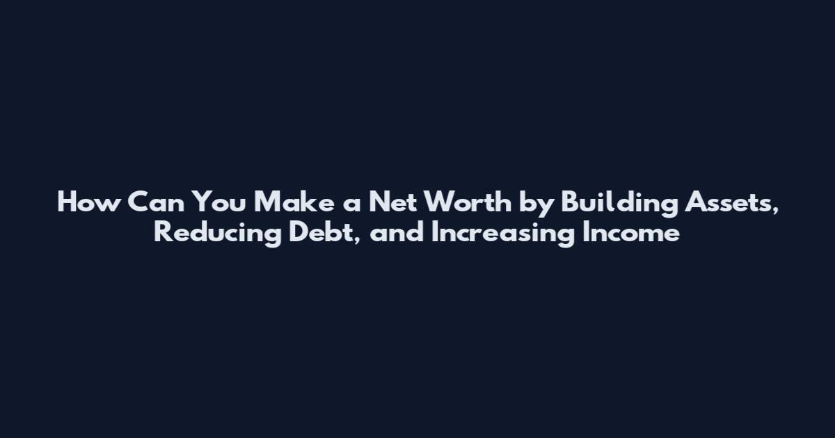 How Can You Make a Net Worth by Building Assets, Reducing Debt, and Increasing Income