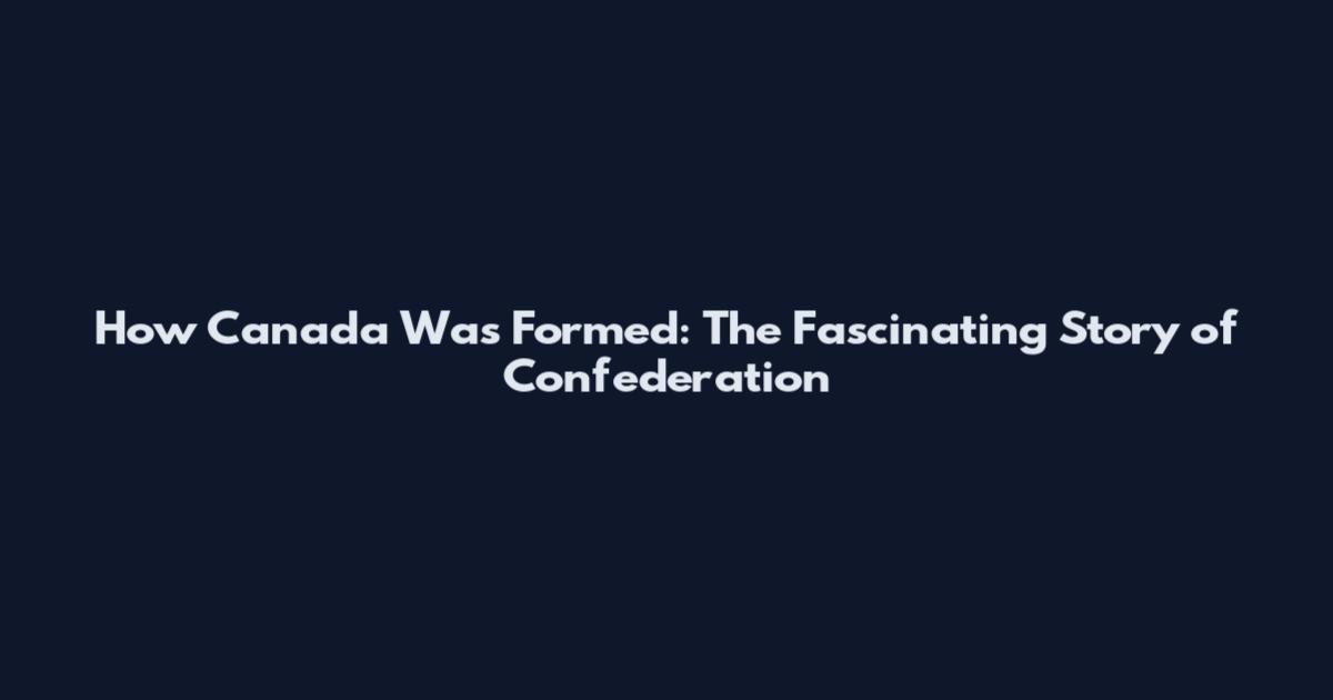 How Canada Was Formed: The Fascinating Story of Confederation