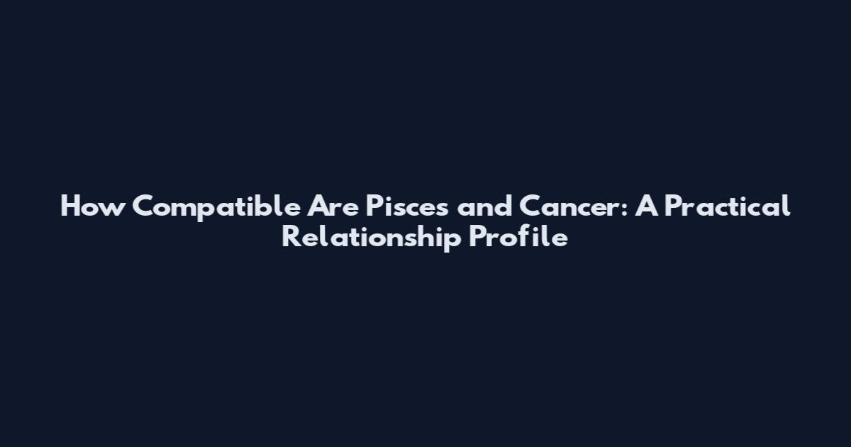 How Compatible Are Pisces and Cancer: A Practical Relationship Profile