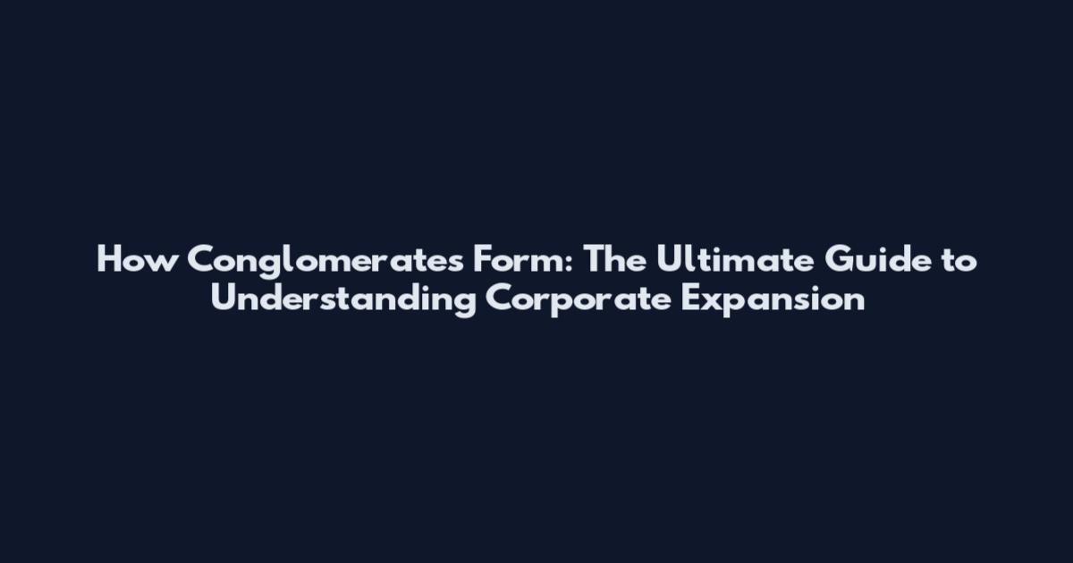 How Conglomerates Form: The Ultimate Guide to Understanding Corporate Expansion